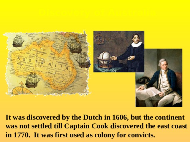 Discovery of Australia It was discovered by the Dutch in 1606, but the continent was not settled till Captain Cook discovered the east coast in 1770. It was first used as colony for convicts. 