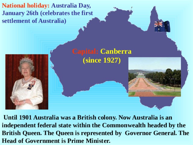 National holiday:  Australia Day, January 26th (celebrates the first settlement of Australia) Capital:  Canberra (since 1927)  Until 1901 Australia was a British colony. Now Australia is an independent federal state within the Commonwealth headed by the British Queen. The Queen is represented by Governor General. The Head of Government is Prime Minister.  
