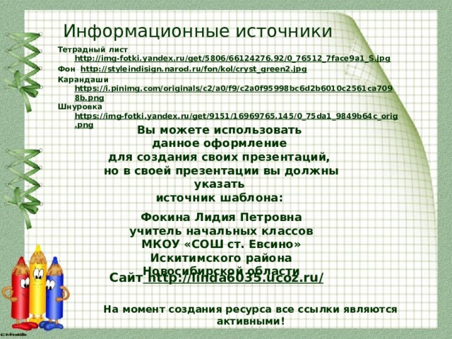 Информационные источники Тетрадный лист http://img-fotki.yandex.ru/get/5806/66124276.92/0_76512_7face9a1_S.jpg Фон http://styleindisign.narod.ru/fon/kol/cryst_green2.jpg Карандаши https://i.pinimg.com/originals/c2/a0/f9/c2a0f95998bc6d2b6010c2561ca7098b.png Шнуровка https://img-fotki.yandex.ru/get/9151/16969765.145/0_75da1_9849b64c_orig.png  Вы можете использовать данное оформление для создания своих презентаций, но в своей презентации вы должны указать источник шаблона:  Фокина Лидия Петровна учитель начальных классов МКОУ «СОШ ст. Евсино» Искитимского района Новосибирской области Сайт http://linda6035.ucoz.ru/  На момент создания ресурса все ссылки являются активными!
