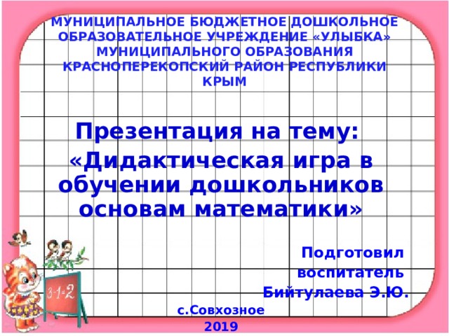 МУНИЦИПАЛЬНОЕ БЮДЖЕТНОЕ ДОШКОЛЬНОЕ ОБРАЗОВАТЕЛЬНОЕ УЧРЕЖДЕНИЕ «УЛЫБКА» МУНИЦИПАЛЬНОГО ОБРАЗОВАНИЯ КРАСНОПЕРЕКОПСКИЙ РАЙОН РЕСПУБЛИКИ КРЫМ  Презентация на тему: «Дидактическая игра в обучении дошкольников основам математики»  Подготовил воспитатель Бийтулаева Э.Ю. с.Совхозное 2019  