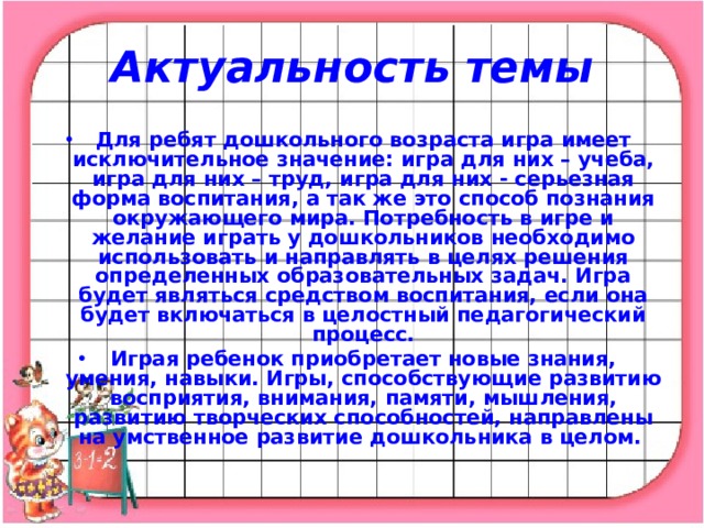 Актуальность темы Для ребят дошкольного возраста игра имеет исключительное значение: игра для них – учеба, игра для них – труд, игра для них - серьезная форма воспитания, а так же это способ познания окружающего мира. Потребность в игре и желание играть у дошкольников необходимо использовать и направлять в целях решения определенных образовательных задач. Игра будет являться средством воспитания, если она будет включаться в целостный педагогический процесс. Играя ребенок приобретает новые знания, умения, навыки. Игры, способствующие развитию восприятия, внимания, памяти, мышления, развитию творческих способностей, направлены на умственное развитие дошкольника в целом.  