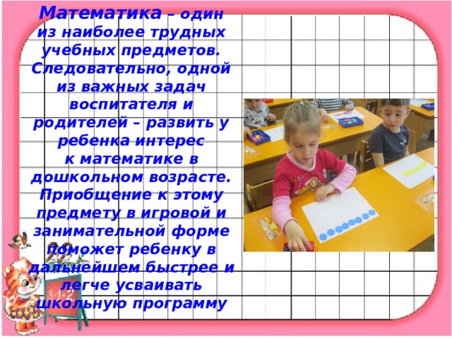 Математика  – один из наиболее трудных учебных предметов. Следовательно, одной из важных задач воспитателя и родителей – развить у ребенка интерес к математике в дошкольном возрасте. Приобщение к этому предмету в игровой и занимательной форме поможет ребенку в дальнейшем быстрее и легче усваивать школьную программу   