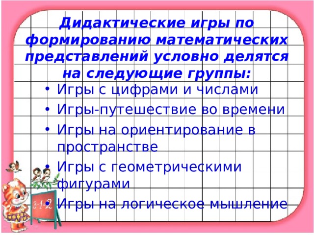 Дидактические игры по формированию математических представлений условно делятся на следующие группы:   Игры с цифрами и числами Игры-путешествие во времени Игры на ориентирование в пространстве Игры с геометрическими фигурами Игры на логическое мышление  