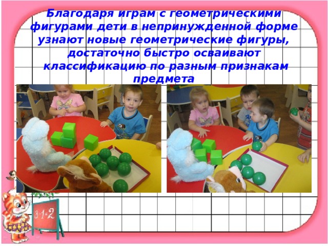 Благодаря играм с геометрическими фигурами дети в непринужденной форме узнают новые геометрические фигуры, достаточно быстро осваивают  классификацию по разным признакам предмета   