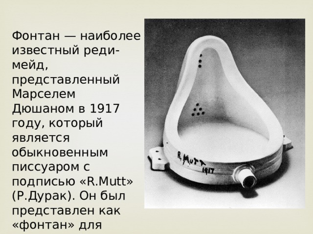 Фонтан — наиболее известный реди-мейд, представленный Марселем Дюшаном в 1917 году, который является обыкновенным писсуаром с подписью «R.Mutt» (Р.Дурак). Он был представлен как «фонтан» для выставки Общества независимых художников. 