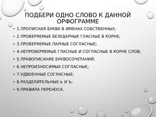 Подбери одно слово к данной орфограмме 1.прописная буква в именах собственных; 2.проверяемые безударные гласные в корне; 3.проверяемые парные согласные; 4.непроверяемые гласные и согласные в корне слов; 5.правописание буквосочетаний; 6.непроизносимые согласные; 7.удвоенные согласные; 8.разделительные ь и ъ; 9.правила переноса. 