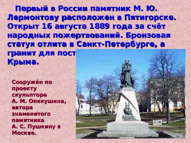  Первый в России памятник М. Ю. Лермонтову расположен в Пятигорске. Открыт 16 августа 1889 года за счёт народных пожертвований. Бронзовая статуя отлита в Санкт-Петербурге, а гранит для постамента завезён из Крыма. Сооружён по проекту скульптора А. М. Опекушина, автора знаменитого памятника А. С. Пушкину в Москве. 