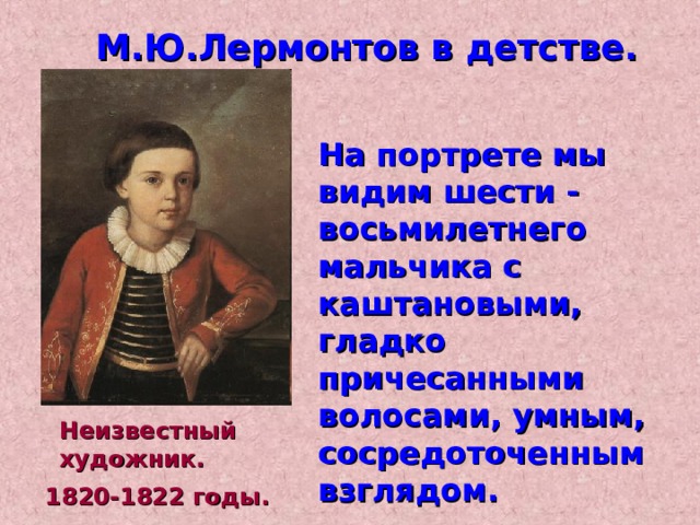 М.Ю.Лермонтов в детстве. На портрете мы видим шести - восьмилетнего мальчика с каштановыми, гладко причесанными волосами, умным, сосредоточенным взглядом. Неизвестный художник. 1820-1822 годы. 