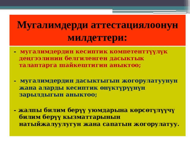Мугалимдерди аттестациялоонун  милдеттери: - мугалимдердин кесиптик компетенттүүлүк деңгээлинин белгиленген дасыктык талаптарга шайкештигин аныктоо;  - мугалимдердин дасыктыгын жогорулатуунун жана аларды кесиптик өнүктүрүүнүн зарылдыгын аныктоо;  - жалпы билим берүү уюмдарына көрсөтүлүүчү билим берүү кызматтарынын натыйжалуулугун жана сапатын жогорулатуу. 