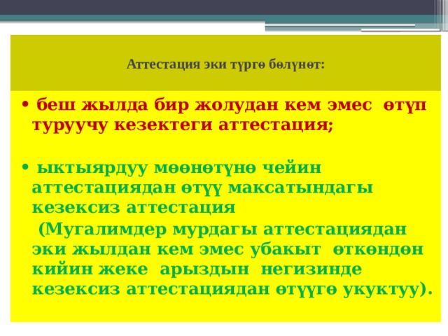  Аттестация эки түргө бөлүнөт:   • беш жылда бир жолудан кем эмес өтүп туруучу кезектеги аттестация; • ыктыярдуу мөөнөтүнө чейин аттестациядан өтүү максатындагы кезексиз аттестация  (Мугалимдер мурдагы аттестациядан эки жылдан кем эмес убакыт өткөндөн кийин жеке арыздын негизинде кезексиз аттестациядан өтүүгө укуктуу). 