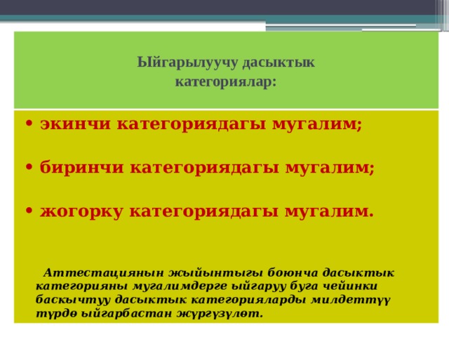  Ыйгарылуучу дасыктык  категориялар:   • экинчи категориядагы мугалим;  • биринчи категориядагы мугалим;  • жогорку категориядагы мугалим.  Аттестациянын жыйынтыгы боюнча дасыктык категорияны мугалимдерге ыйгаруу буга чейинки баскычтуу дасыктык категорияларды милдеттүү түрдө ыйгарбастан жүргүзүлөт. 