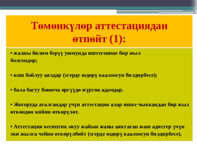 Төмөнкүлөр аттестациядан  өтпөйт (1): • жалпы билим берүү уюмунда иштегенине бир жыл болгондор;  • кош бойлуу аялдар (эгерде өздөрү каалоосун билдирбесе);  • бала багуу боюнча өргүүдө жүргөн адамдар.  • Жогоруда аталгандар үчүн аттестация алар ишке чыккандан бир жыл өткөндөн кийин өткөрүлөт.  • Аттестация кесиптик окуу жайын жаңы аяктаган жаш адистер үчүн эки жылга чейин өткөрүлбөйт (эгерде өздөрү каалоосун билдирбесе). 