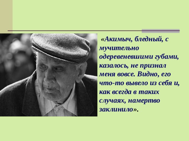  « Акимыч, бледный, с мучительно одеревеневшими губами, казалось, не признал меня вовсе. Видно, его что-то вывело из себя и, как всегда в таких случаях, намертво заклинило ». 