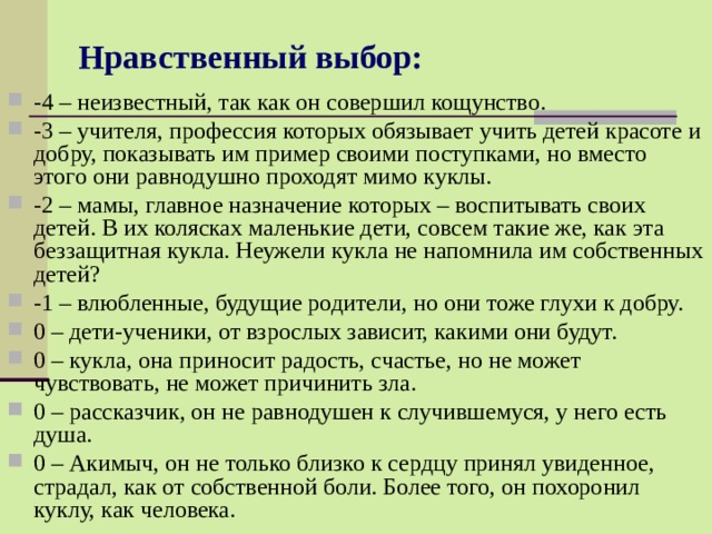 Нравственный выбор: -4 – неизвестный, так как он совершил кощунство. -3 – учителя, профессия которых обязывает учить детей красоте и добру, показывать им пример своими поступками, но вместо этого они равнодушно проходят мимо куклы. -2 – мамы, главное назначение которых – воспитывать своих детей. В их колясках маленькие дети, совсем такие же, как эта беззащитная кукла. Неужели кукла не напомнила им собственных детей? -1 – влюбленные, будущие родители, но они тоже глухи к добру. 0 – дети-ученики, от взрослых зависит, какими они будут. 0 – кукла, она приносит радость, счастье, но не может чувствовать, не может причинить зла. 0 – рассказчик, он не равнодушен к случившемуся, у него есть душа. 0 – Акимыч, он не только близко к сердцу принял увиденное, страдал, как от собственной боли. Более того, он похоронил куклу, как человека. 