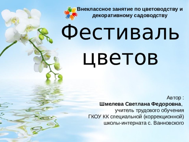 Внеклассное занятие по цветоводству и декоративному садоводству   Фестиваль цветов Автор :  Шмелева Светлана Федоровна ,  учитель трудового обучения  ГКОУ КК специальной (коррекционной) школы-интерната с. Ванновского 