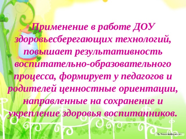 Применение в работе ДОУ здоровьесберегающих технологий, повышает результативность воспитательно-образовательного процесса, формирует у педагогов и родителей ценностные ориентации, направленные на сохранение и укрепление здоровья воспитанников.   