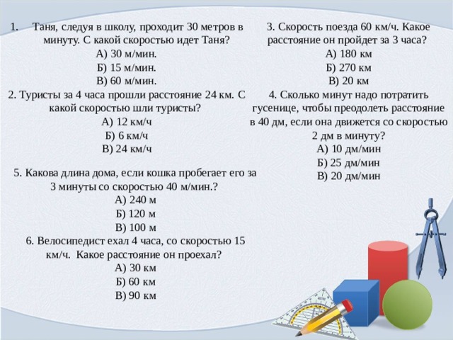 3. Скорость поезда 60 км/ч. Какое расстояние он пройдет за 3 часа? Таня, следуя в школу, проходит 30 метров в минуту. С какой скоростью идет Таня? А) 30 м/мин. А) 180 км Б) 270 км Б) 15 м/мин. В) 20 км В) 60 м/мин. 4. Сколько минут надо потратить гусенице, чтобы преодолеть расстояние в 40 дм, если она движется со скоростью 2 дм в минуту? 2. Туристы за 4 часа прошли расстояние 24 км. С какой скоростью шли туристы? А) 12 км/ч А) 10 дм/мин Б) 6 км/ч Б) 25 дм/мин В) 24 км/ч В) 20 дм/мин 5. Какова длина дома, если кошка пробегает его за 3 минуты со скоростью 40 м/мин.? А) 240 м Б) 120 м В) 100 м 6. Велосипедист ехал 4 часа, со скоростью 15 км/ч.  Какое расстояние он проехал?  А) 30 км  Б) 60 км  В) 90 км 