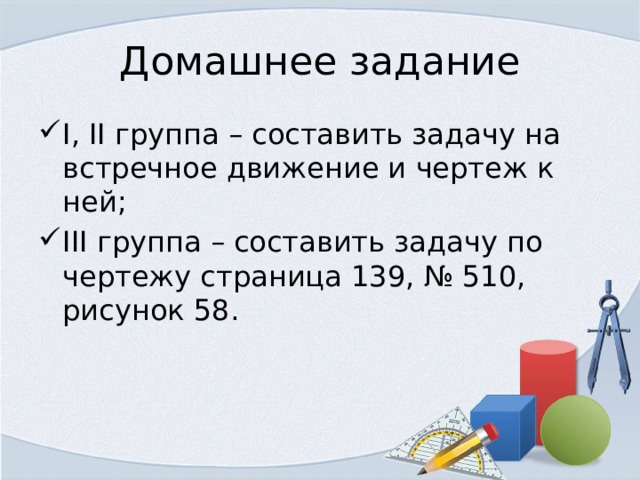 Домашнее задание I, II группа – составить задачу на встречное движение и чертеж к ней; III группа – составить задачу по чертежу страница 139, № 510, рисунок 58. 