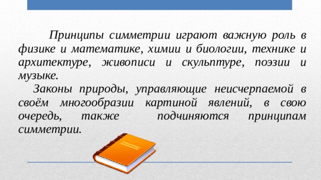   Принципы симметрии играют важную роль в физике и математике, химии и биологии, технике и архитектуре, живописи и скульптуре, поэзии и музыке.  Законы природы, управляющие неисчерпаемой в своём многообразии картиной явлений, в свою очередь, также подчиняются принципам симметрии. 