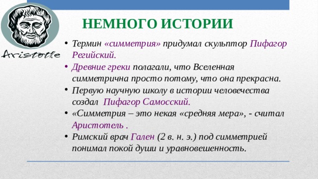 Немного истории Термин «симметрия» придумал скульптор Пифагор Регийский. Древние греки полагали, что Вселенная симметрична просто потому, что она прекрасна. Первую научную школу в истории человечества создал Пифагор Самосский. «Симметрия – это некая «средняя мера», - считал Аристотель . Римский врач Гален (2 в. н. э.) под симметрией понимал покой души и уравновешенность. 