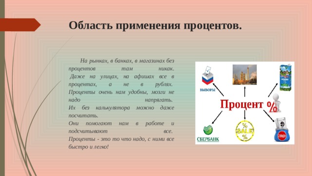 Область применения процентов. На рынках, в банках, в магазинах без процентов там никак.   Даже на улицах, на афишах все в процентах, а не в рублях.   Проценты очень нам удобны, мозги не надо напрягать.   Их без калькулятора можно даже посчитать.   Они помогают нам в работе и подсчитывают все.   Проценты - это то что надо, с ними все быстро и легко! 