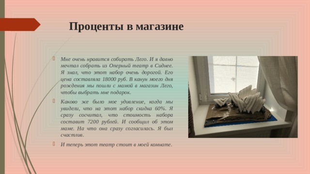 Проценты в магазине Мне очень нравится собирать Лего. И я давно мечтал собрать из Оперный театр в Сиднее. Я знал, что этот набор очень дорогой. Его цена составляла 18000 руб. В канун моего дня рождения мы пошли с мамой в магазин Лего, чтобы выбрать мне подарок. Каково же было мое удивление, когда мы увидели, что на этот набор скидка 60%. Я сразу сосчитал, что стоимость набора составит 7200 рублей. И сообщил об этом маме. На что она сразу согласилась. Я был счастлив. И теперь этот театр стоит в моей комнате. 