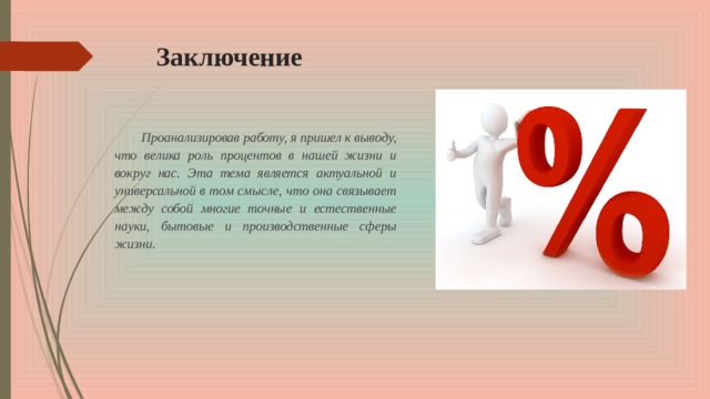 Заключение Проанализировав работу, я пришел к выводу, что велика роль процентов в нашей жизни и вокруг нас. Эта тема является актуальной и универсальной в том смысле, что она связывает между собой многие точные и естественные науки, бытовые и производственные сферы жизни. 