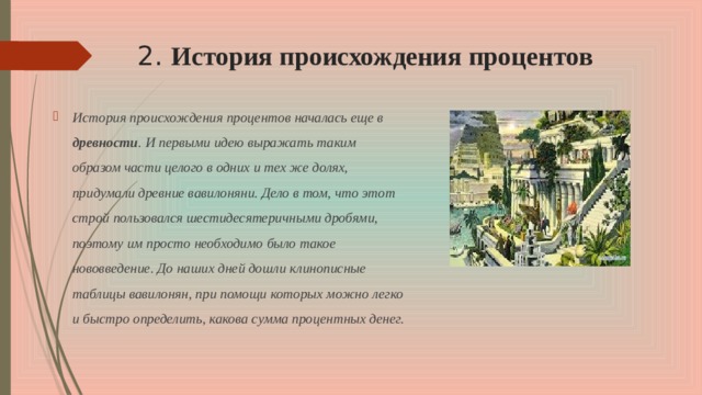 2. История происхождения процентов История происхождения процентов началась еще в древности . И первыми идею выражать таким образом части целого в одних и тех же долях, придумали древние вавилоняни. Дело в том, что этот строй пользовался шестидесятеричными дробями, поэтому им просто необходимо было такое нововведение. До наших дней дошли клинописные таблицы вавилонян, при помощи которых можно легко и быстро определить, какова сумма процентных денег.  
