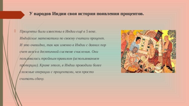 У народов Индии своя история появления процентов. Проценты были известны в Индии ещё в 5 веке. Индийские математики по своему считали процент. И это очевидно, так как именно в Индии с давних пор счет велся в десятичной системе счисления. Они пользовались тройным правилом (использованием пропорции). Кроме этого, в Индии проводили более сложные операции с процентами, чем просто считать сдачу.  