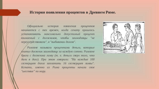 История появления процентов в Древнем Риме.   Официально история появления процентов начинается с тех времен, когда сенату пришлось устанавливать максимально допустимый процент взимаемый с должников, чтобы заимодавцы 