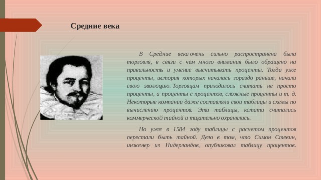 Средние века В Средние века очень сильно распространена была торговля, в связи с чем много внимания было обращено на правильность и умение высчитывать проценты. Тогда уже проценты, история которых началась гораздо раньше, начали свою эволюцию. Торговцам приходилось считать не просто проценты, а проценты с процентов, сложные проценты и т. д. Некоторые компании даже составляли свои таблицы и схемы по вычислению процентов. Эти таблицы, кстати считались коммерческой тайной и тщательно охранялись.  Но уже в 1584 году таблицы с расчетом процентов перестали быть тайной. Дело в том, что Симон Стевин, инженер из Нидерландов, опубликовал таблицу процентов.   