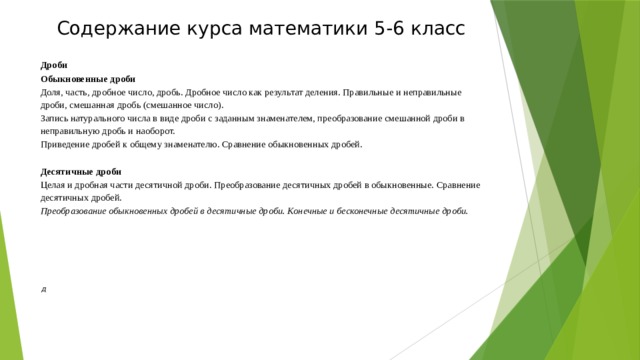 Содержание курса математики 5-6 класс  Дроби Обыкновенные дроби Доля, часть, дробное число, дробь. Дробное число как результат деления. Правильные и неправильные дроби, смешанная дробь (смешанное число). Запись натурального числа в виде дроби с заданным знаменателем, преобразование смешанной дроби в неправильную дробь и наоборот. Приведение дробей к общему знаменателю. Сравнение обыкновенных дробей. Десятичные дроби Целая и дробная части десятичной дроби. Преобразование десятичных дробей в обыкновенные. Сравнение десятичных дробей. Преобразование обыкновенных дробей в десятичные дроби. Конечные и бесконечные десятичные дроби.       д 