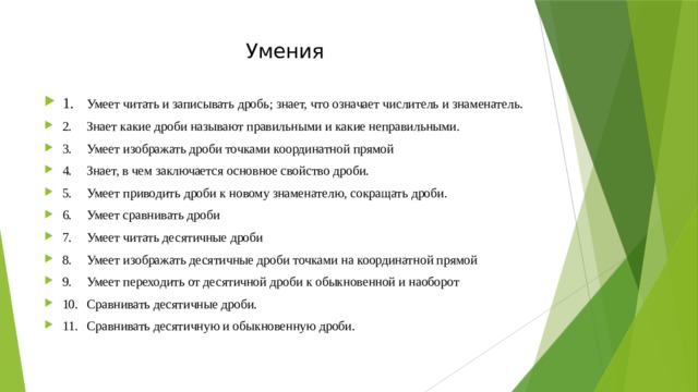 Умения 1.  Умеет читать и записывать дробь; знает, что означает числитель и знаменатель. 2.  Знает какие дроби называют правильными и какие неправильными. 3.  Умеет изображать дроби точками координатной прямой 4.  Знает, в чем заключается основное свойство дроби. 5.  Умеет приводить дроби к новому знаменателю, сокращать дроби. 6.  Умеет сравнивать дроби 7.  Умеет читать десятичные дроби 8.  Умеет изображать десятичные дроби точками на координатной прямой 9.  Умеет переходить от десятичной дроби к обыкновенной и наоборот 10.  Сравнивать десятичные дроби. 11.  Сравнивать десятичную и обыкновенную дроби. 