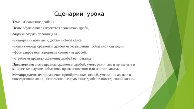 Сценарий урока Тема : «Сравнение дробей» Цель: обучающиеся научаться сравнивать дроби, Задачи: создать условия для - повторения понятия «Дробь» и сбора кейса. - поиска метода сравнения дробей через решения проблемной ситуации. - формулирования алгоритма сравнения дробей. - отработки правило сравнение дробей на практике. Предметные: знать правила сравнения дробей, уметь различать и применять в конкретных случаях, объяснять применение того или иного правила. Метапредметные : применение приобретенных знаний, умений и навыков в повседневной жизни, использование сравнение дробей в повседневной жизни. 