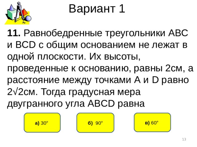 Вариант 1 1 1 . Равнобедренные треугольники АВС и ВС D с общим основанием не лежат в одной плоскости. Их высоты, проведенные к основанию, равны 2см, а расстояние между точками А и D равно 2√2см. Тогда градусная мера двугранного угла АВ CD равна б) 90° а) 30° в) 60°   