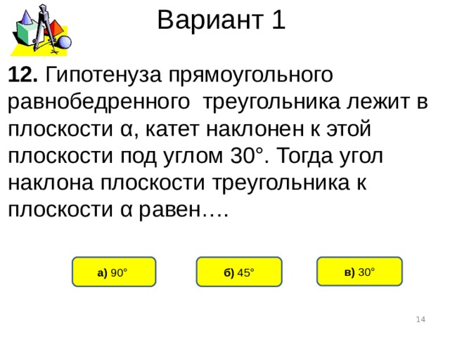 Вариант 1 12. Гипотенуза прямоугольного равнобедренного треугольника лежит в плоскости α , катет наклонен к этой плоскости под углом 30°. Тогда угол наклона плоскости треугольника к плоскости α равен…. б) 45° а) 90°  в) 30°  