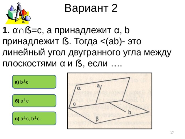 Вариант 2 1. α∩ ẞ =с, а принадлежит α , b принадлежит ẞ . Тогда а) b┴c б) a┴c в)  a┴c , b┴ с.  