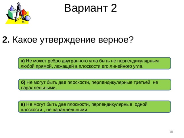 Вариант 2 2. Какое утверждение верное ? а) Не может ребро двугранного угла быть не перпендикулярным любой прямой, лежащей в плоскости его линейного угла. б) Не могут быть две плоскости, перпендикулярные третьей не параллельными. в) Не могут быть две плоскости, перпендикулярные одной плоскости , не параллельными.  