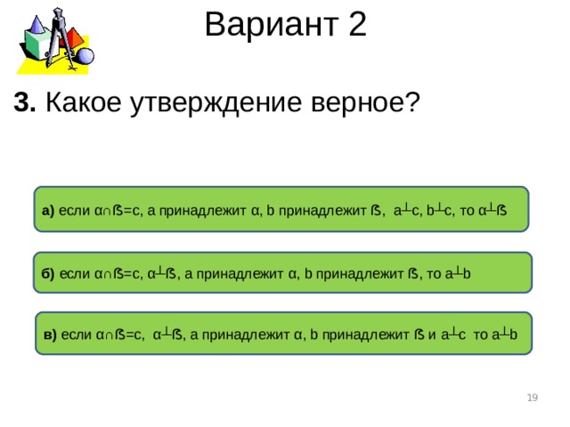 Вариант 2 3. Какое утверждение верное ? а) если α∩ ẞ =с, а принадлежит α , b принадлежит ẞ , а ┴ с, b┴c ,  то α┴ ẞ б) если α∩ ẞ =с, α┴ ẞ , а принадлежит α , b принадлежит ẞ , то а ┴b в) если α∩ ẞ =с, α┴ ẞ , а принадлежит α , b принадлежит ẞ и а ┴c то а ┴b  
