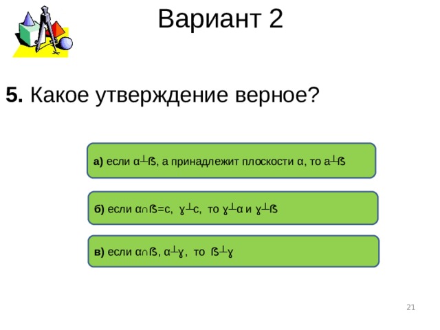 Вариант 2 5. Какое утверждение верное ? а) если α┴ ẞ , а принадлежит плоскости α , то а ┴ẞ б) если α∩ ẞ =с, ɣ┴ с, то ɣ┴ α и ɣ┴ẞ в) если α∩ ẞ , α┴ ɣ , то ẞ┴ɣ  
