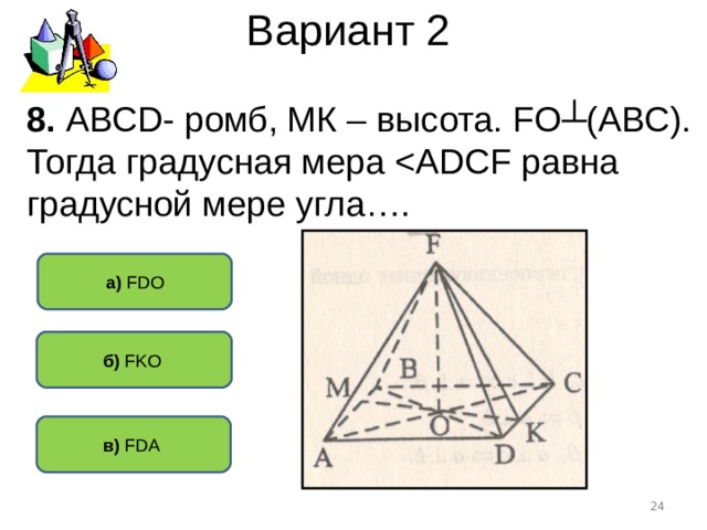 Вариант 2 8. АВС D - ромб, МК – высота. F О┴(АВС). Тогда градусная мера а) FDO б) FKO  в) FDA   
