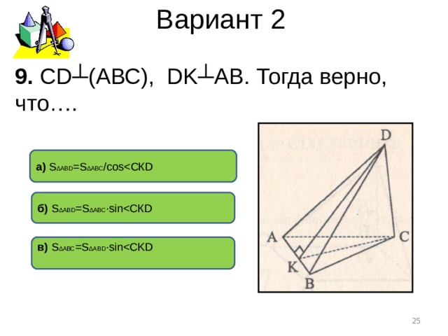 Вариант 2 9. CD ┴(АВС), DK ┴АВ. Тогда верно, что…. а) S ∆АВ D = S ∆ АВС /cosб) S ∆АВ D = S ∆ АВС ∙ sinв) S ∆АВС = S ∆ АВ D ∙ sin 