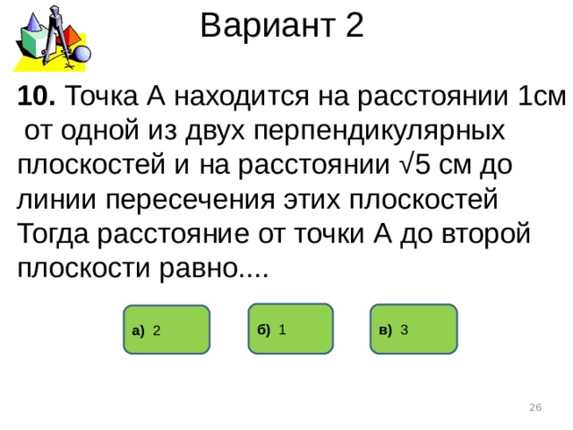Вариант 2 10. Точка А находится на расстоянии 1см от одной из двух перпендикулярных плоскостей и на расстоянии √5 см до линии пересечения этих плоскостей Тогда расстояние от точки А до второй плоскости равно.... б) 1 в) 3 а) 2  