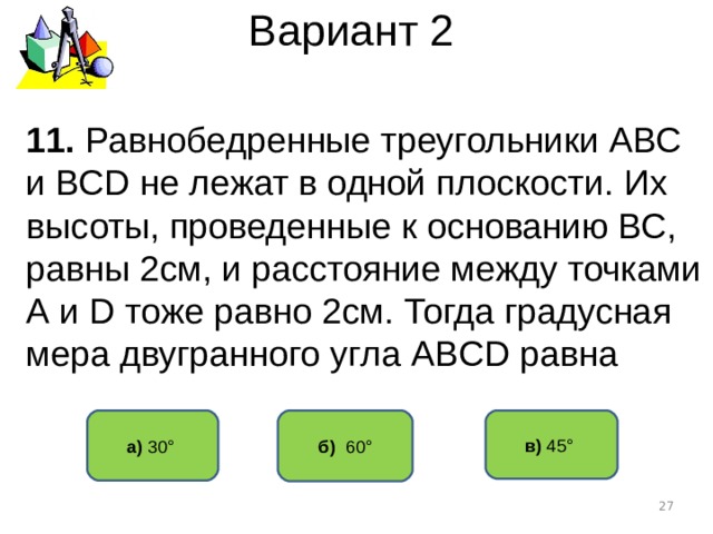 Вариант 2 1 1 . Равнобедренные треугольники АВС и ВС D не лежат в одной плоскости. Их высоты, проведенные к основанию ВС, равны 2см, и расстояние между точками А и D тоже равно 2см. Тогда градусная мера двугранного угла АВ CD равна б) 60° а) 30° в) 45°   