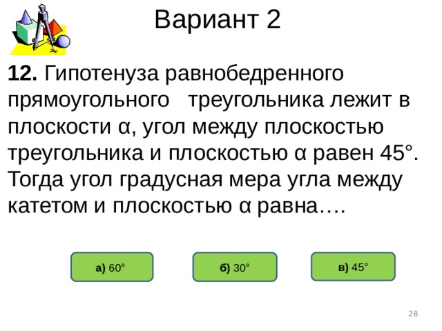 Вариант 2 12. Гипотенуза равнобедренного прямоугольного треугольника лежит в плоскости α , угол между плоскостью треугольника и плоскостью α равен 45°. Тогда угол градусная мера угла между катетом и плоскостью α равна…. б) 30° а) 60°  в) 45°  