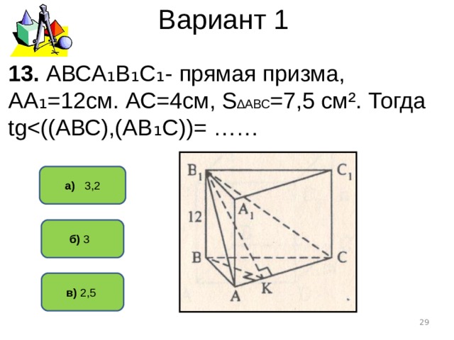 Вариант 1 13. АВСА ₁В₁С₁- прямая призма, АА₁=12см. АС=4см, S ∆АВС =7,5 см². Тогда tgа) 3,2  б) 3   в) 2,5   