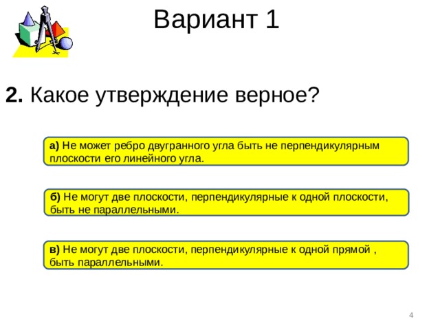 Вариант 1 2. Какое утверждение верное ? а) Не может ребро двугранного угла быть не перпендикулярным плоскости его линейного угла. б) Не могут две плоскости, перпендикулярные к одной плоскости, быть не параллельными. в) Не могут две плоскости, перпендикулярные к одной прямой , быть параллельными.  