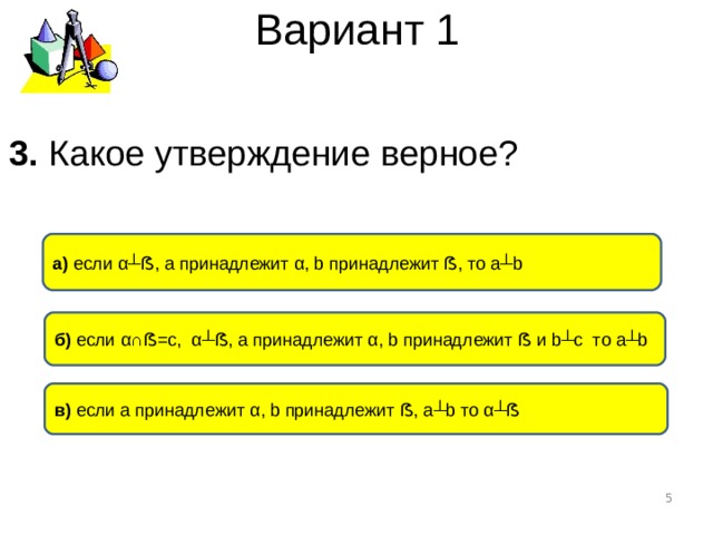 Вариант 1 3. Какое утверждение верное ? а) если α┴ ẞ , а принадлежит α , b принадлежит ẞ , то а ┴b б) если α∩ ẞ =с, α┴ ẞ , а принадлежит α , b принадлежит ẞ и b┴c то а ┴b в) если а принадлежит α , b принадлежит ẞ , а ┴b то α┴ ẞ  