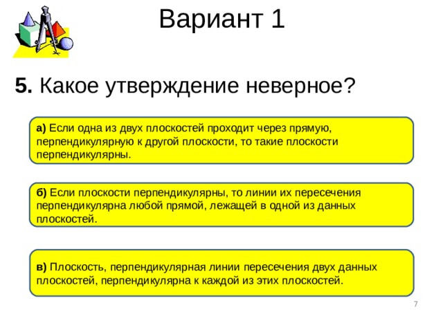 Вариант 1 5. Какое утверждение неверное ? а) Если одна из двух плоскостей проходит через прямую, перпендикулярную к другой плоскости, то такие плоскости перпендикулярны. б) Если плоскости перпендикулярны, то линии их пересечения перпендикулярна любой прямой, лежащей в одной из данных плоскостей. в) Плоскость, перпендикулярная линии пересечения двух данных плоскостей, перпендикулярна к каждой из этих плоскостей.  