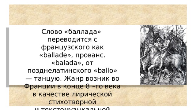 Слово «баллада» переводится с французского как  «ballade», прованс. «balada», от позднелатинского «ballo» — танцую. Жанр возник во Франции в конце 8 –го века в качестве лирической стихотворной и текстомузыкальной формы. 